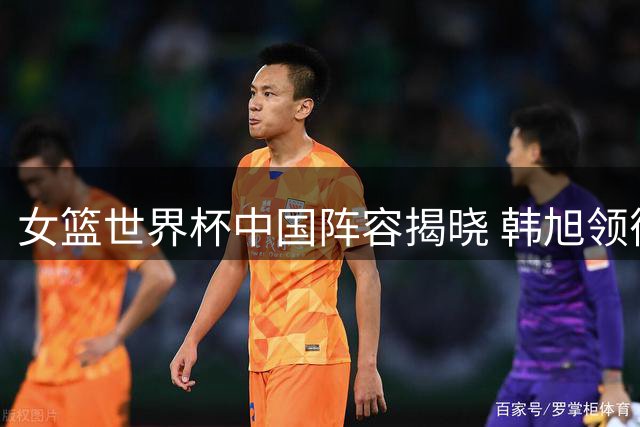 女篮世界杯中国阵容揭晓 韩旭领衔新星张子宇入选