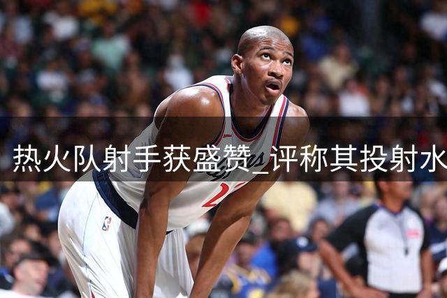热火队射手获盛赞 评称其投射水准堪比库里